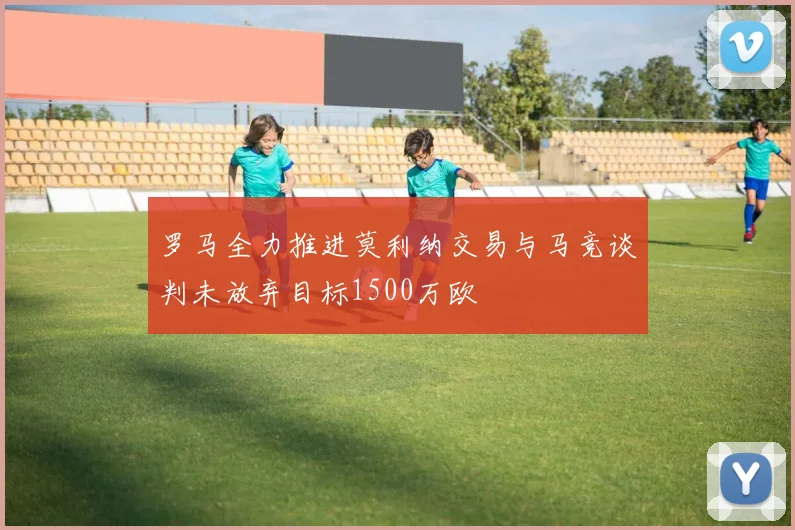 罗马全力推进莫利纳交易与马竞谈判未放弃目标1500万欧