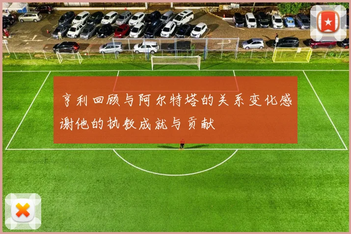 亨利回顾与阿尔特塔的关系变化感谢他的执教成就与贡献