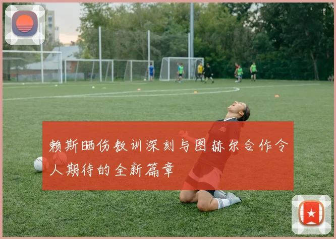赖斯晒伤教训深刻与图赫尔合作令人期待的全新篇章