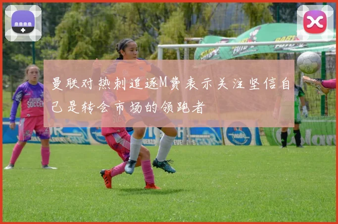 曼联对热刺追逐M费表示关注坚信自己是转会市场的领跑者