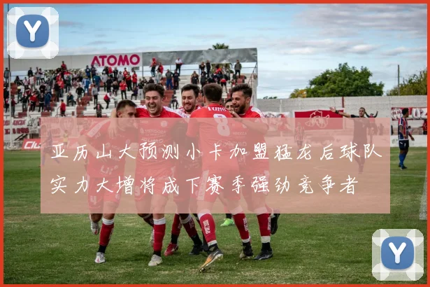 亚历山大预测小卡加盟猛龙后球队实力大增将成下赛季强劲竞争者