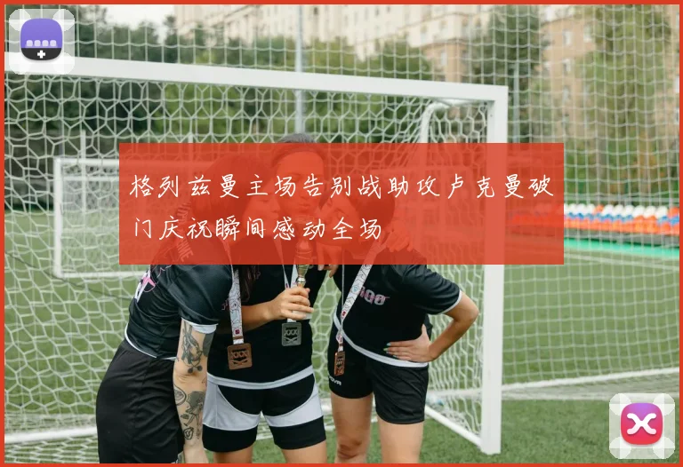格列兹曼主场告别战助攻卢克曼破门庆祝瞬间感动全场