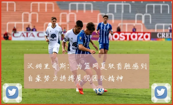汉姆里奇斯：为篮网夏联首胜感到自豪努力拼搏展现团队精神