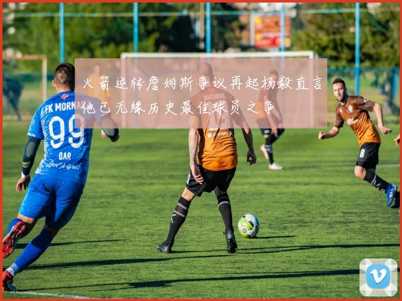 火箭逆转詹姆斯争议再起杨毅直言他已无缘历史最佳球员之争