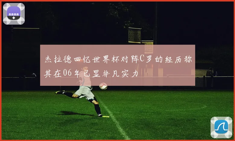 杰拉德回忆世界杯对阵C罗的经历称其在06年已显非凡实力