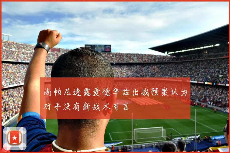 尚帕尼透露爱德华兹出战预案认为对手没有新战术可言