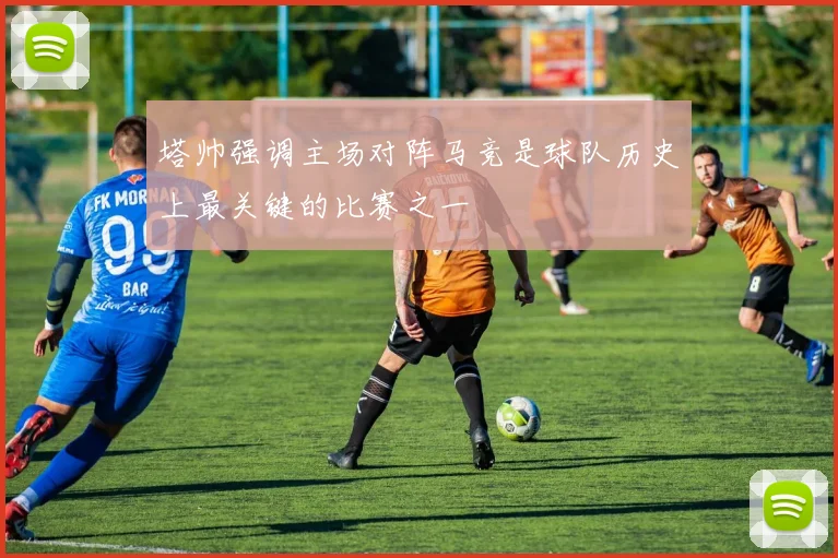 塔帅强调主场对阵马竞是球队历史上最关键的比赛之一