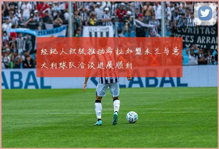 经纪人积极推动希拉加盟米兰与意大利球队洽谈进展顺利