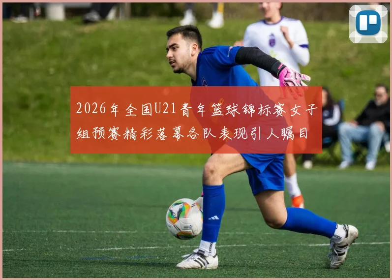 2026年全国U21青年篮球锦标赛女子组预赛精彩落幕各队表现引人瞩目