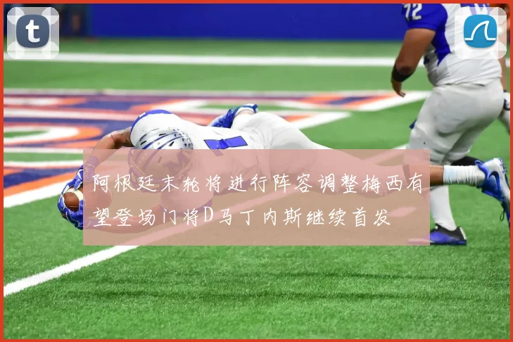 阿根廷末轮将进行阵容调整梅西有望登场门将D马丁内斯继续首发
