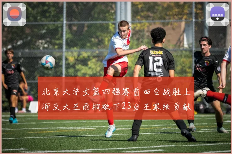 北京大学女篮四强赛首回合战胜上海交大王雨桐砍下23分王家绘贡献21分14篮板