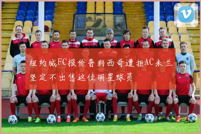 纽约城FC报价普利西奇遭拒AC米兰坚定不出售这位明星球员