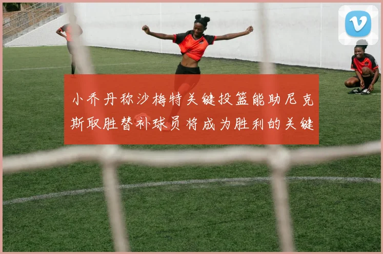 小乔丹称沙梅特关键投篮能助尼克斯取胜替补球员将成为胜利的关键因素