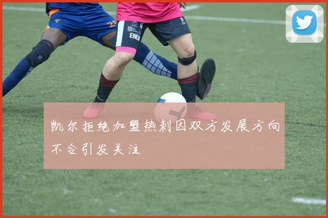 凯尔拒绝加盟热刺因双方发展方向不合引发关注