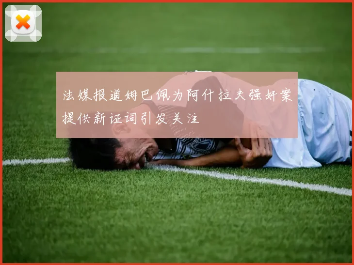 法媒报道姆巴佩为阿什拉夫强奸案提供新证词引发关注